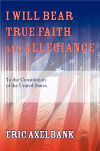 I Will Bear True Faith and Allegiance: To the Constitution of the United States