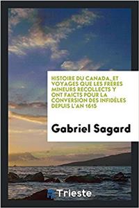 Histoire Du Canada, Et Voyages Que Les Freres Mineurs Recollects y Ont Faicts Pour La Conversion Des Infideles Depuis L'An 1615