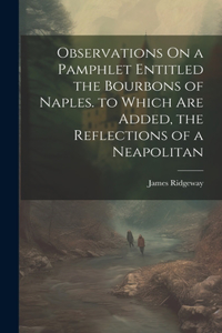 Observations On a Pamphlet Entitled the Bourbons of Naples. to Which Are Added, the Reflections of a Neapolitan