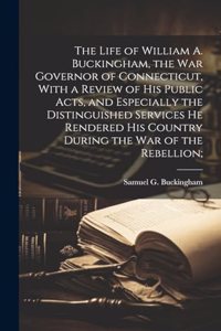 Life of William A. Buckingham, the war Governor of Connecticut, With a Review of his Public Acts, and Especially the Distinguished Services he Rendered his Country During the war of the Rebellion;