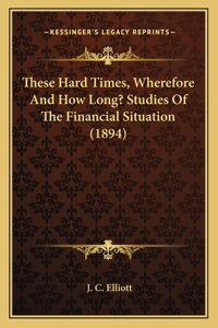 These Hard Times, Wherefore And How Long? Studies Of The Financial Situation (1894)