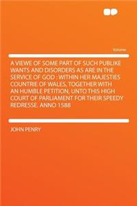 A Viewe of Some Part of Such Publike Wants and Disorders as Are in the Service of God: Within Her Majesties Countrie of Wales, Together with an Humble Petition, Unto This High Court of Parliament for Their Speedy Redresse. Anno 1588
