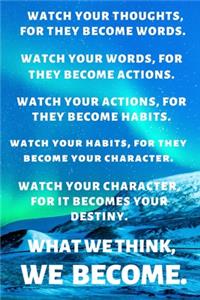 Watch Your Thoughts, for They Become Words. Watch Your Words, for They Become Actions. Watch Your Actions, for They Become Habits. Watch Your Habits, for They Become Your Character. Watch Your Character, for It Becomes Your Destiny. What We Think,