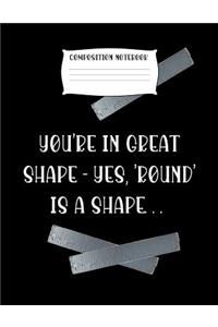 Composition Notebook You're in Great Shape - Yes, 'round' Is a Shape..