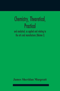 Chemistry, theoretical, practical, and analytical, as applied and relating to the arts and manufactures (Volume I)