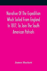 Narrative Of The Expedition Which Sailed From England In 1817, To Join The South American Patriots; Comprising Every Particular Connected With Its Formation, History, And Fate; With Observations And Authentic Information Elucidating The Real Charac