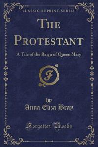 The Protestant: A Tale of the Reign of Queen Mary (Classic Reprint): A Tale of the Reign of Queen Mary (Classic Reprint)