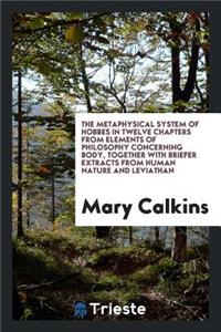 The Metaphysical System of Hobbes in Twelve Chapters from His Elements of Philosophy Concerning Body, Together with Briefer Extracts from His Human Nature and Leviathan; Selected by Mary Whiton Calkins