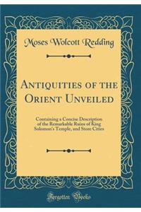 Antiquities of the Orient Unveiled: Containing a Concise Description of the Remarkable Ruins of King Solomon's Temple, and Store Cities (Classic Reprint)