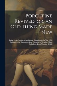 Porcupine Revived, or, an old Thing Made New: Being 1. An Argument Against the Expediency of a war With England. 2. An Exposition of the Absurdity of Sending Albert Gallatin to Treat With the Br