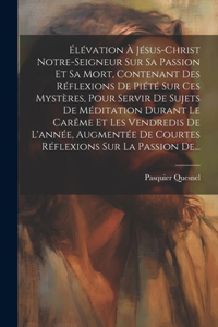 Élévation À Jésus-christ Notre-seigneur Sur Sa Passion Et Sa Mort, Contenant Des Réflexions De Piété Sur Ces Mystères, Pour Servir De Sujets De Méditation Durant Le Carême Et Les Vendredis De L'année, Augmentée De Courtes Réflexions Sur La Passion
