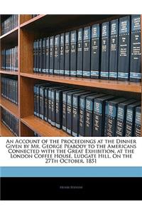 An Account of the Proceedings at the Dinner Given by Mr. George Peabody to the Americans Connected with the Great Exhibition, at the London Coffee House, Ludgate Hill, on the 27th October, 1851