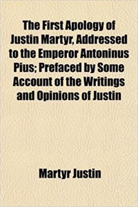 The First Apology of Justin Martyr, Addressed to the Emperor Antoninus Pius; Prefaced by Some Account of the Writings and Opinions of Justin