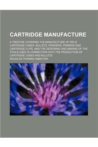 Cartridge Manufacture; A Treatise Covering the Manufacture of Rifle Cartridge Cases, Bullets, Powders, Primers and Cartridge Clips, and the Designing