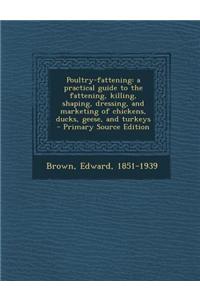 Poultry-Fattening: A Practical Guide to the Fattening, Killing, Shaping, Dressing, and Marketing of Chickens, Ducks, Geese, and Turkeys