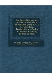 La Argentina En Los Primeros Anos de La Revolucion [Por] J.P. y N. Robertson. Traduccion de Carlos A. Aldao - Primary Source Edition