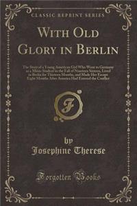 With Old Glory in Berlin: The Story of a Young American Girl Who Went to Germany as a Music Student in the Fall of Nineteen Sixteen, Lived in Berlin for Thirteen Months, and Made Her Escape Eight Months After America Had Entered the Conflict