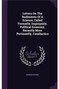 Letters On The Rudiments Of A Science, Called Formerly, Improperly, Political Economy, Recently More Pertinently, Catallactics