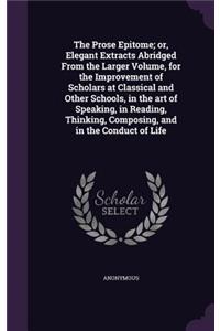 The Prose Epitome; or, Elegant Extracts Abridged From the Larger Volume, for the Improvement of Scholars at Classical and Other Schools, in the art of Speaking, in Reading, Thinking, Composing, and in the Conduct of Life