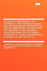 The Dudley Observatory: An Address to the Citizens of Albany, and the Donors and Friends of the Dudley Observatory, on the Recent Proceedings of the Trustees, from the Committee of Citizens Appointed at a Public Meeting Held in Albany, on the 13th