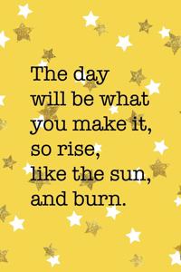 The Day Will Be What You Make It So Rise Like The Sun And Burn