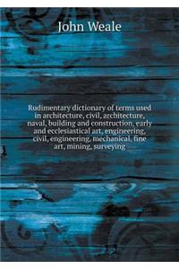 Rudimentary Dictionary of Terms Used in Architecture, Civil, Architecture, Naval, Building and Construction, Early and Ecclesiastical Art, Engineering, Civil, Engineering, Mechanical, Fine Art, Mining, Surveying