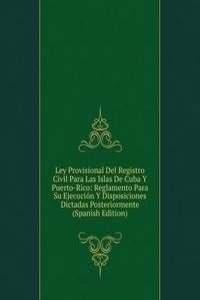 Ley Provisional Del Registro Civil Para Las Islas De Cuba Y Puerto-Rico: Reglamento Para Su Ejecucion Y Disposiciones Dictadas Posteriormente (Spanish Edition)