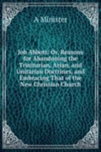 Job Abbott: Or, Reasons for Abandoning the Trinitarian, Arian, and Unitarian Doctrines, and Embracing That of the New Christian Church