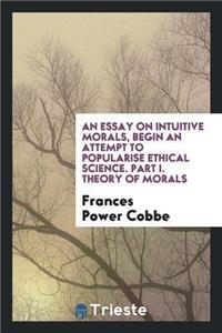 An Essay on Intuitive Morals, Begin an Attempt to Popularise Ethical Science. Part I. Theory of Morals