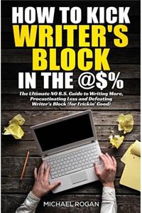 How to Kick Writer's Block in the @$%: The Ultimate, No B.S. Guide to Writing More, Procrastinating Less & Defeating Writer's Block (for Frickin' Good)