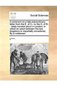 A comment on a late extraordinary letter from the E. of C-- to the D. of B-- lately handed about in London; in which an union between the two kingdoms is impartially considered. By a nobleman.