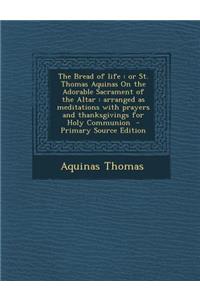The Bread of Life: Or St. Thomas Aquinas on the Adorable Sacrament of the Altar: Arranged as Meditations with Prayers and Thanksgivings for Holy Communion