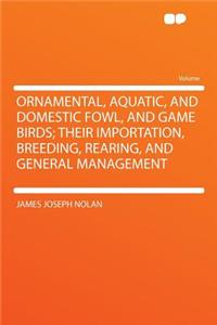 Ornamental, Aquatic, and Domestic Fowl, and Game Birds; Their Importation, Breeding, Rearing, and General Management