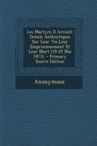 Les Martyrs D Arcueil: Details Authentiques Sur Leur Vie, Leur Emprisonnement Et Leur Mort (19-25 Mai 1871). - Primary Source Edition