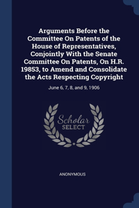 Arguments Before the Committee On Patents of the House of Representatives, Conjointly With the Senate Committee On Patents, On H.R. 19853, to Amend and Consolidate the Acts Respecting Copyright
