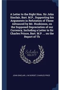 Letter to the Right Hon. Sir John Sinclair, Bart. M.P., Supporting his Arguments in Refutation of Those Advanced by Mr. Huskisson, on the Supposed Depreciation of our Currency, Including a Letter to Sir Charles Prince, Bart. M.P. ... on the Report