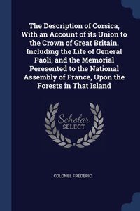 The Description of Corsica, With an Account of its Union to the Crown of Great Britain. Including the Life of General Paoli, and the Memorial Peresented to the National Assembly of France, Upon the Forests in That Island