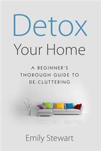 Detox Your Home; A Beginner's Thorough Guide to De-Cluttering