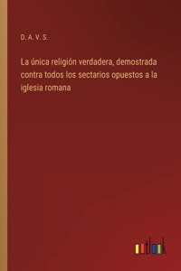 única religión verdadera, demostrada contra todos los sectarios opuestos a la iglesia romana