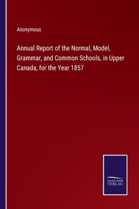 Annual Report of the Normal, Model, Grammar, and Common Schools, in Upper Canada, for the Year 1857