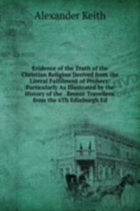 Evidence of the Truth of the Christian Religion Derived from the Literal Fulfilment of Prohecy: Particularly As Illustrated by the History of the . Recent Travellers. from the 6Th Edinburgh Ed