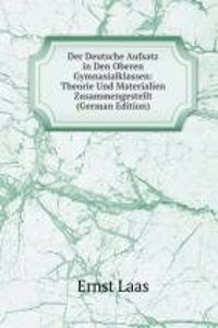 Der Deutsche Aufsatz in Den Oberen Gymnasialklassen: Theorie Und Materialien Zusammengestellt (German Edition)