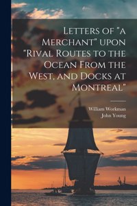 Letters of a Merchant Upon Rival Routes to the Ocean From the West, and Docks at Montreal [microform]