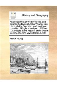 Abridgment of the Six Weeks, and Six Months Tour's of Arthur Young, Esq; Through the Southern, and Northern Counties of England and Part of Wales. ... Abridged at the Request of the Dublin Society. by John Wynn Baker, F.R.S.