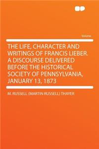 The Life, Character and Writings of Francis Lieber. a Discourse Delivered Before the Historical Society of Pennsylvania, January 13, 1873