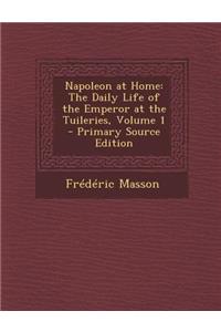 Napoleon at Home: The Daily Life of the Emperor at the Tuileries, Volume 1