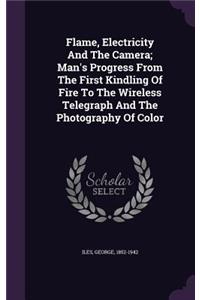 Flame, Electricity And The Camera; Man's Progress From The First Kindling Of Fire To The Wireless Telegraph And The Photography Of Color