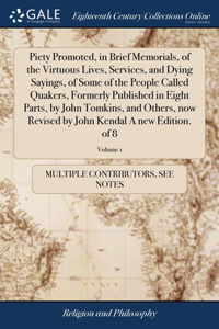 Piety Promoted, in Brief Memorials, of the Virtuous Lives, Services, and Dying Sayings, of Some of the People Called Quakers, Formerly Published in Eight Parts, by John Tomkins, and Others, now Revised by John Kendal A new Edition. of 8; Volume 1