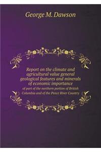 Report on the Climate and Agricultural Value General Geological Features and Minerals of Economic Importance of Part of the Northern Portion of British Columbia and of the Peace River Country