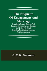 Etiquette of Engagement and Marriage; Describing Modern Manners and Customs of Courtship and Marriage, and giving Full Details regarding the Wedding Ceremony and Arrangements